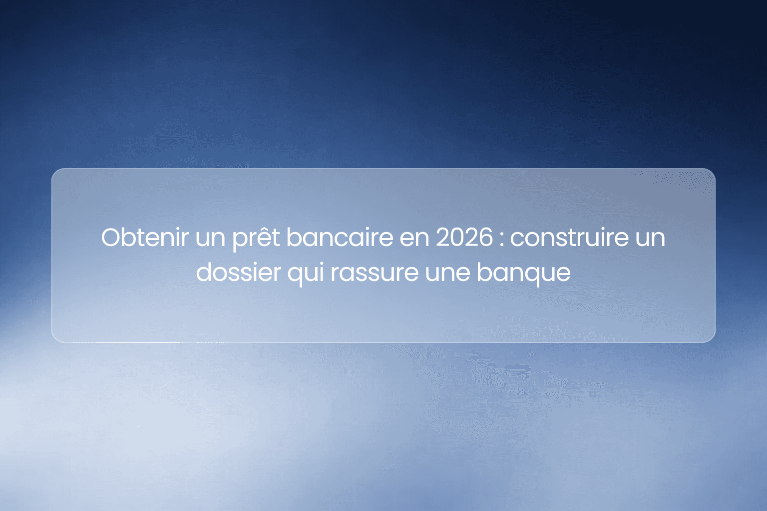 Obtenir un prêt bancaire en 2026 : construire un dossier qui rassure une banque