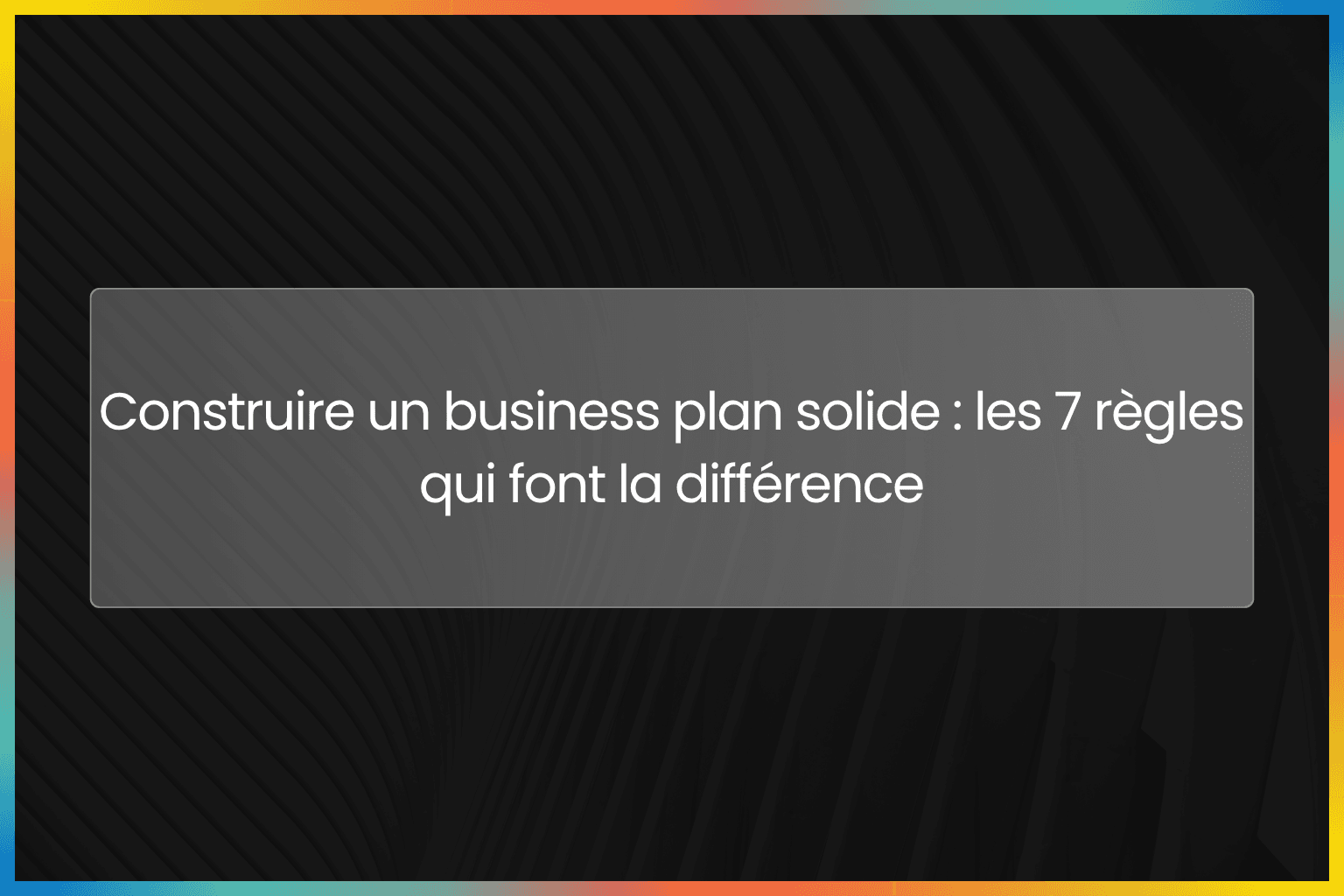 Construire un business plan solide : les 7 règles qui font la différence