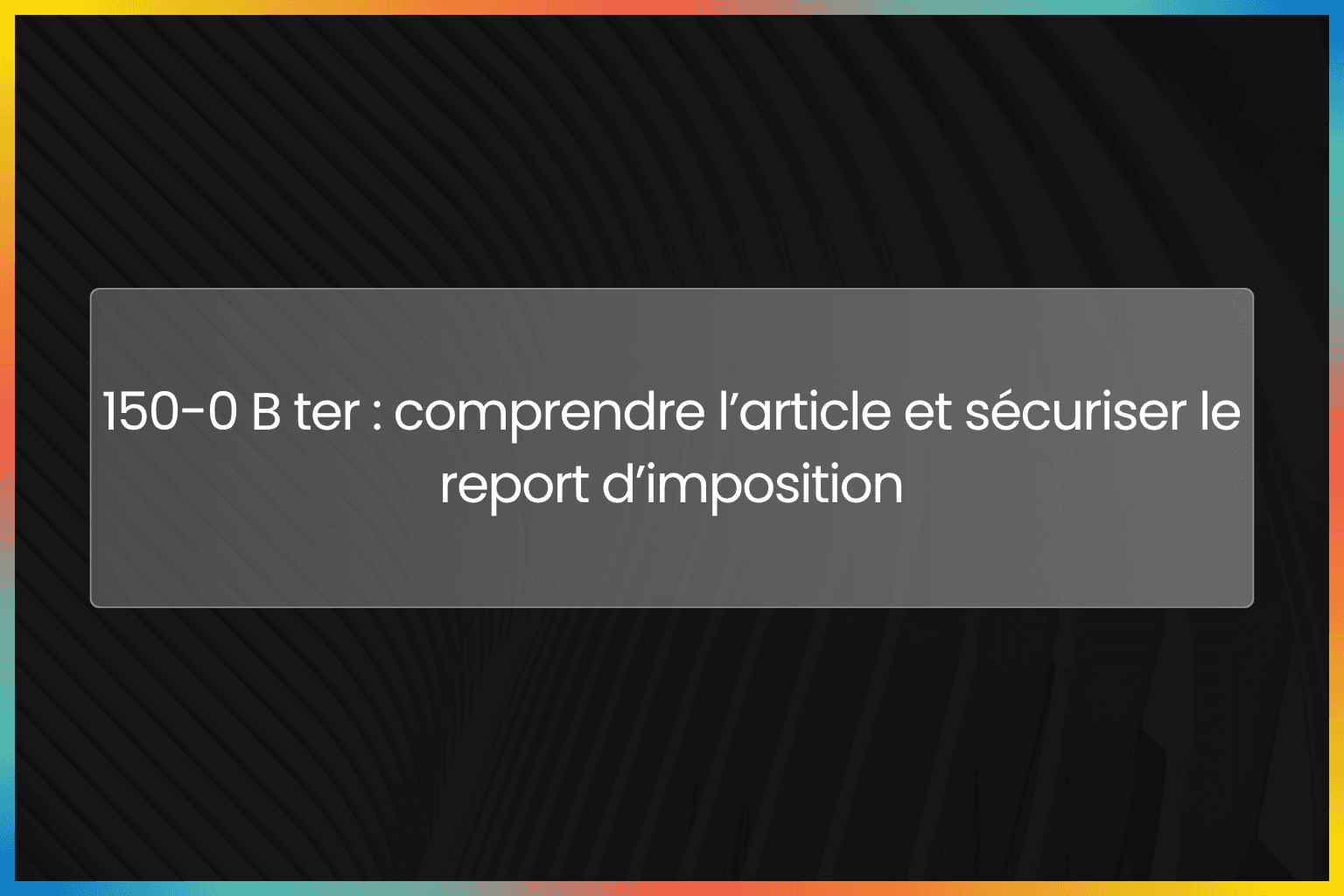 150-0 B ter : comprendre l’article et sécuriser le report d’imposition