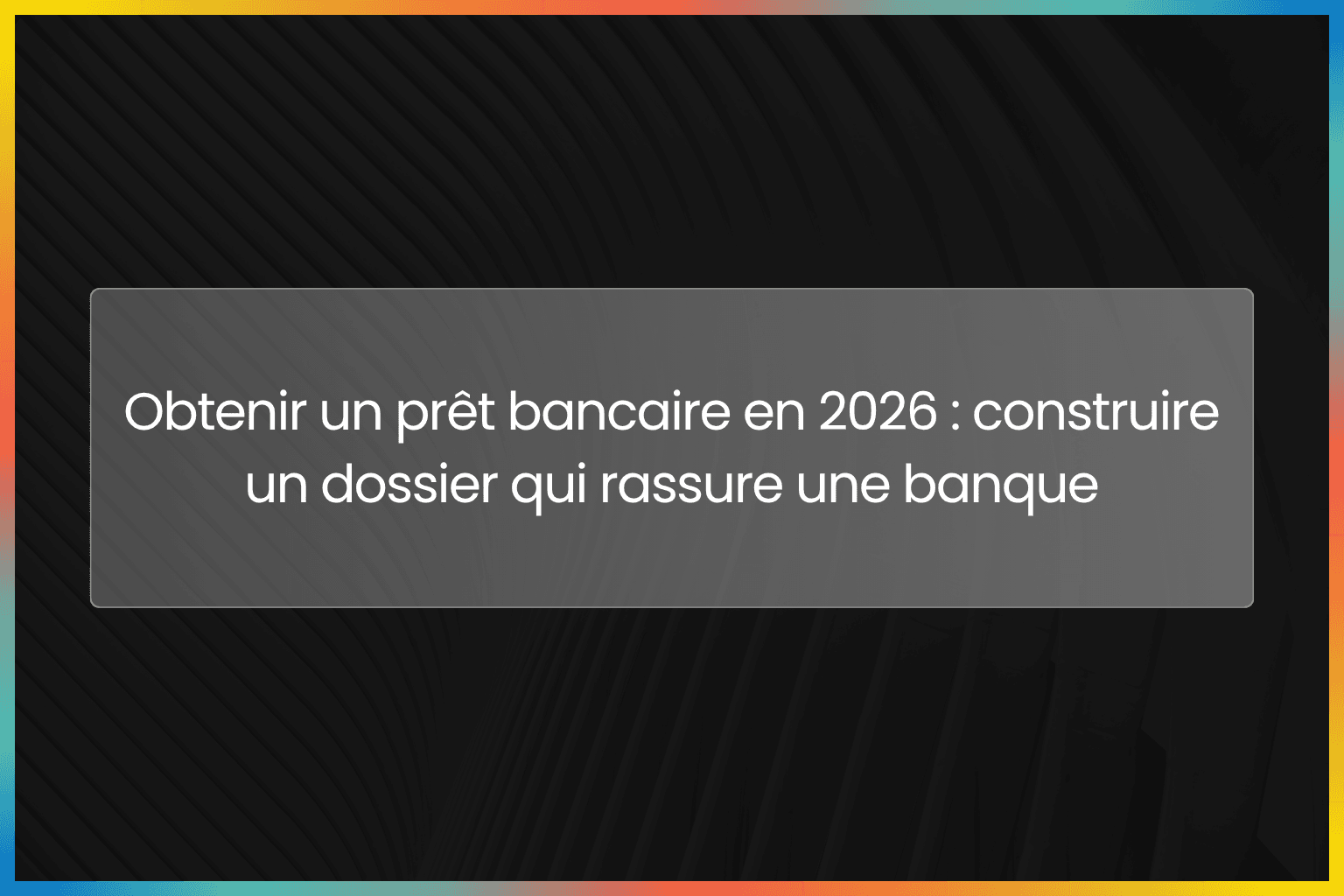 Obtenir un prêt bancaire en 2026 : construire un dossier qui rassure une banque