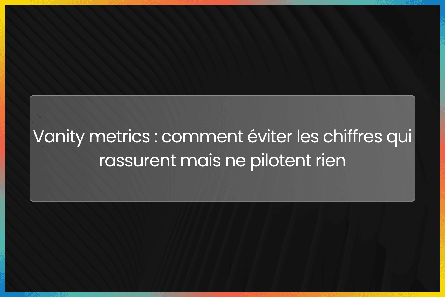 Vanity metrics : comment éviter les chiffres qui rassurent mais ne pilotent rien