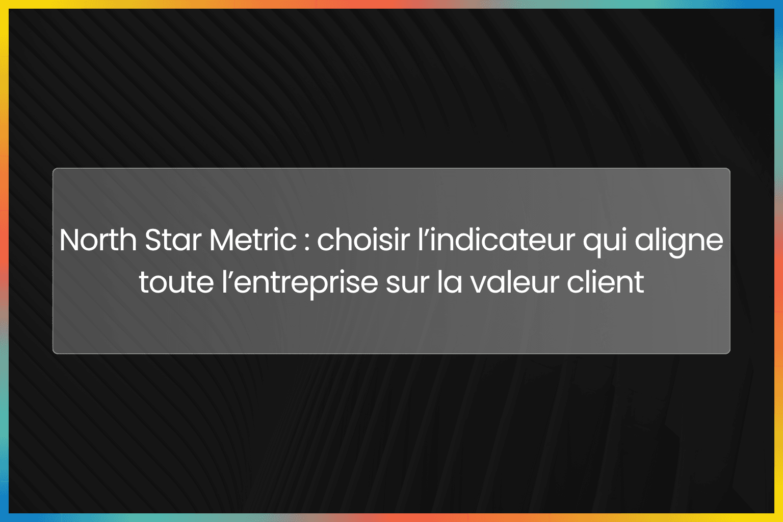 North Star Metric : choisir l’indicateur qui aligne toute l’entreprise sur la valeur client